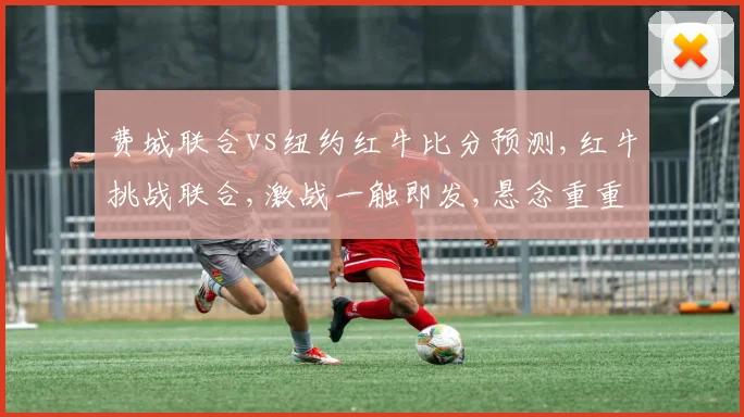 费城联合vs纽约红牛比分预测,红牛挑战联合,激战一触即发,悬念重重